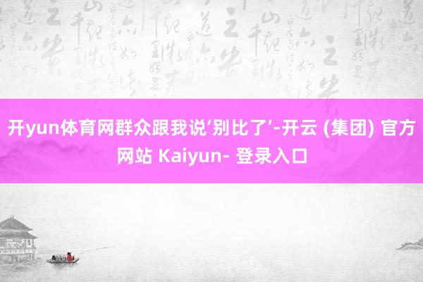 开yun体育网群众跟我说‘别比了’-开云 (集团) 官方网站 Kaiyun- 登录入口