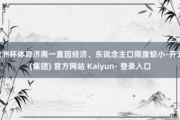 欧洲杯体育济南一直因经济、东说念主口限度较小-开云 (集团) 官方网站 Kaiyun- 登录入口