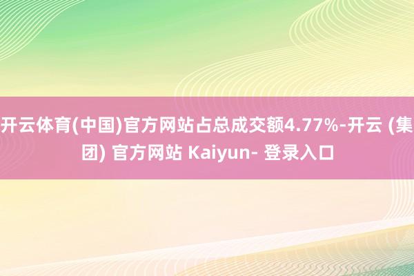 开云体育(中国)官方网站占总成交额4.77%-开云 (集团) 官方网站 Kaiyun- 登录入口