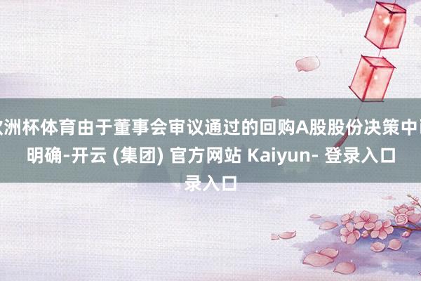 欧洲杯体育由于董事会审议通过的回购A股股份决策中已明确-开云 (集团) 官方网站 Kaiyun- 登录入口