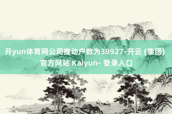 开yun体育网公司推动户数为38927-开云 (集团) 官方网站 Kaiyun- 登录入口