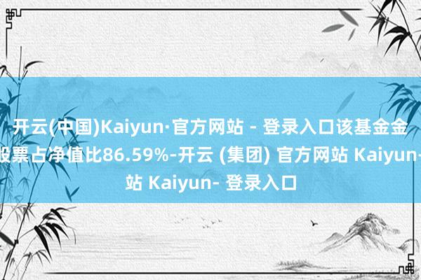 开云(中国)Kaiyun·官方网站 - 登录入口该基金金钱成立：股票占净值比86.59%-开云 (集团) 官方网站 Kaiyun- 登录入口