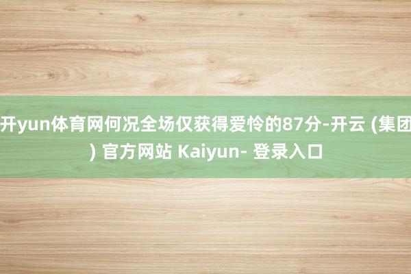 开yun体育网何况全场仅获得爱怜的87分-开云 (集团) 官方网站 Kaiyun- 登录入口
