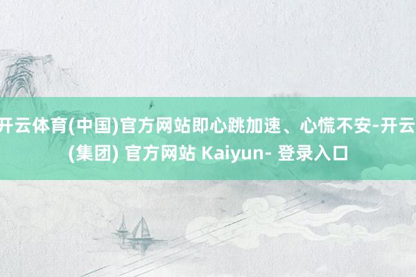 开云体育(中国)官方网站即心跳加速、心慌不安-开云 (集团) 官方网站 Kaiyun- 登录入口
