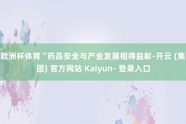 欧洲杯体育　　“药品安全与产业发展相得益彰-开云 (集团) 官方网站 Kaiyun- 登录入口