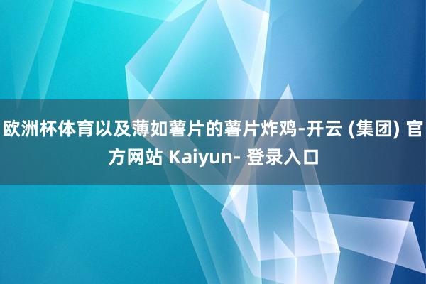 欧洲杯体育以及薄如薯片的薯片炸鸡-开云 (集团) 官方网站 Kaiyun- 登录入口