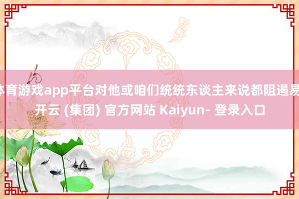 体育游戏app平台对他或咱们统统东谈主来说都阻遏易-开云 (集团) 官方网站 Kaiyun- 登录入口