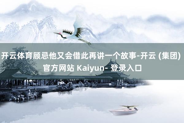 开云体育顾忌他又会借此再讲一个故事-开云 (集团) 官方网站 Kaiyun- 登录入口