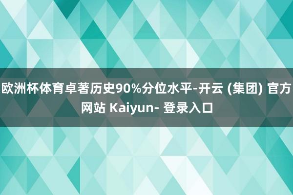 欧洲杯体育卓著历史90%分位水平-开云 (集团) 官方网站 Kaiyun- 登录入口