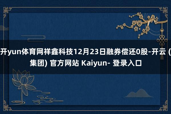 开yun体育网祥鑫科技12月23日融券偿还0股-开云 (集团) 官方网站 Kaiyun- 登录入口