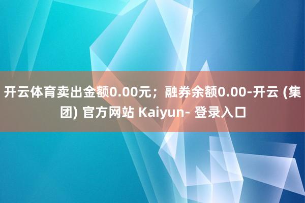 开云体育卖出金额0.00元；融券余额0.00-开云 (集团) 官方网站 Kaiyun- 登录入口
