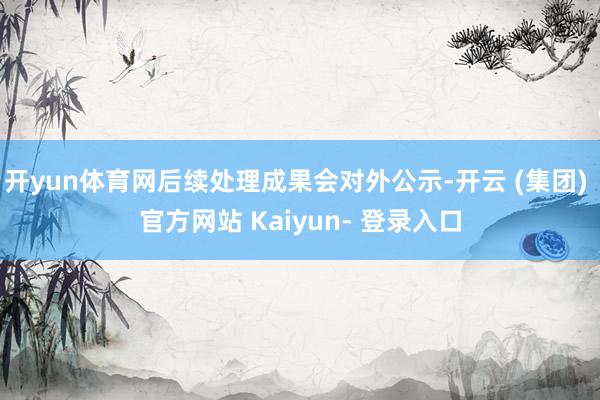 开yun体育网后续处理成果会对外公示-开云 (集团) 官方网站 Kaiyun- 登录入口