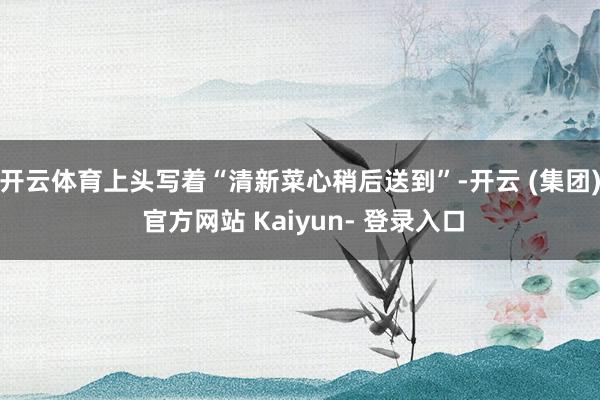 开云体育上头写着“清新菜心稍后送到”-开云 (集团) 官方网站 Kaiyun- 登录入口