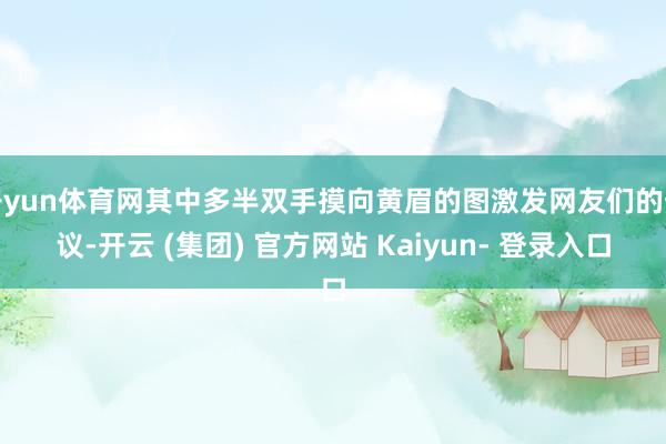 开yun体育网其中多半双手摸向黄眉的图激发网友们的热议-开云 (集团) 官方网站 Kaiyun- 登录入口