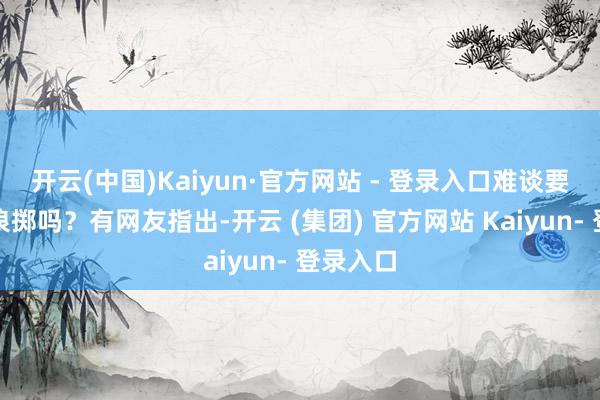 开云(中国)Kaiyun·官方网站 - 登录入口难谈要靠儿童浪掷吗？有网友指出-开云 (集团) 官方网站 Kaiyun- 登录入口