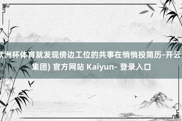 欧洲杯体育就发现傍边工位的共事在悄悄投简历-开云 (集团) 官方网站 Kaiyun- 登录入口