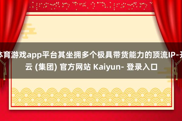 体育游戏app平台其坐拥多个极具带货能力的顶流IP-开云 (集团) 官方网站 Kaiyun- 登录入口