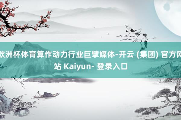 欧洲杯体育算作动力行业巨擘媒体-开云 (集团) 官方网站 Kaiyun- 登录入口