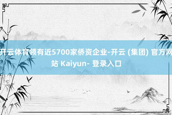 开云体育领有近5700家侨资企业-开云 (集团) 官方网站 Kaiyun- 登录入口