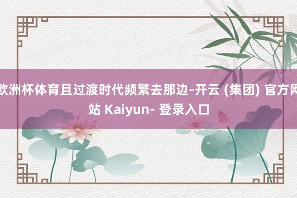 欧洲杯体育且过渡时代频繁去那边-开云 (集团) 官方网站 Kaiyun- 登录入口