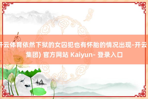 开云体育依然下狱的女囚犯也有怀胎的情况出现-开云 (集团) 官方网站 Kaiyun- 登录入口