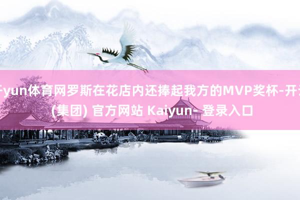 开yun体育网罗斯在花店内还捧起我方的MVP奖杯-开云 (集团) 官方网站 Kaiyun- 登录入口