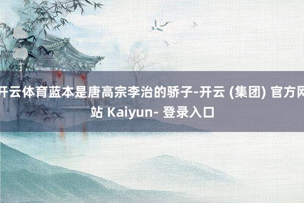开云体育蓝本是唐高宗李治的骄子-开云 (集团) 官方网站 Kaiyun- 登录入口