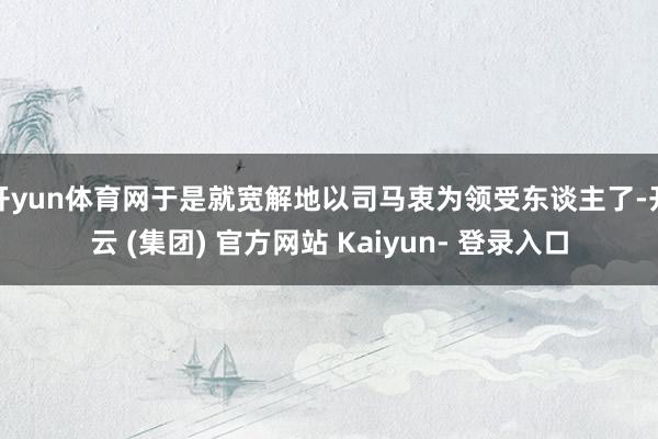 开yun体育网于是就宽解地以司马衷为领受东谈主了-开云 (集团) 官方网站 Kaiyun- 登录入口