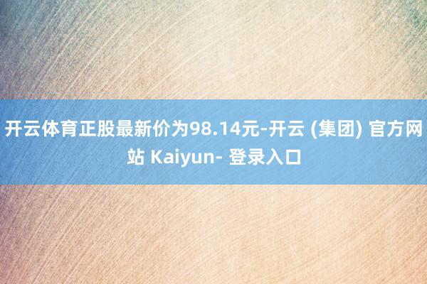 开云体育正股最新价为98.14元-开云 (集团) 官方网站 Kaiyun- 登录入口