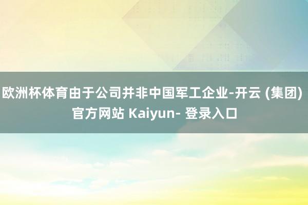 欧洲杯体育由于公司并非中国军工企业-开云 (集团) 官方网站 Kaiyun- 登录入口