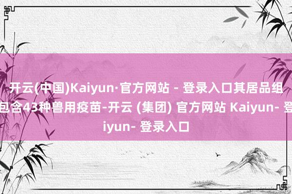 开云(中国)Kaiyun·官方网站 - 登录入口其居品组合当今包含43种兽用疫苗-开云 (集团) 官方网站 Kaiyun- 登录入口