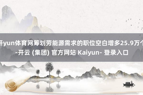 开yun体育网筹划劳能源需求的职位空白增多25.9万个-开云 (集团) 官方网站 Kaiyun- 登录入口
