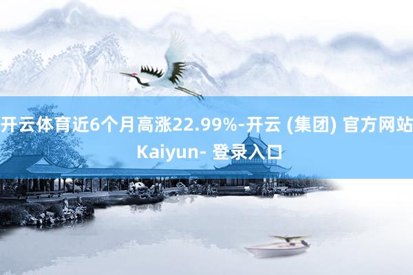开云体育近6个月高涨22.99%-开云 (集团) 官方网站 Kaiyun- 登录入口