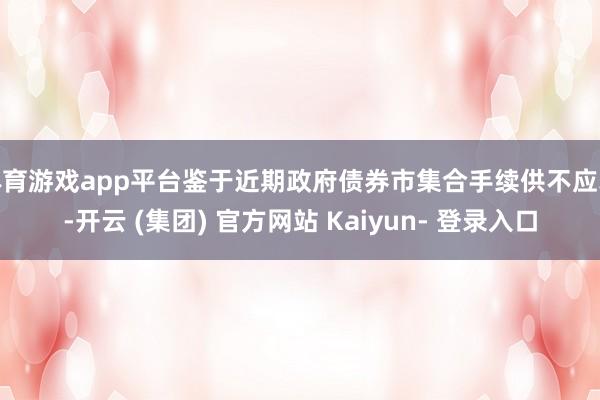 体育游戏app平台鉴于近期政府债券市集合手续供不应求-开云 (集团) 官方网站 Kaiyun- 登录入口