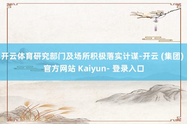 开云体育研究部门及场所积极落实计谋-开云 (集团) 官方网站 Kaiyun- 登录入口