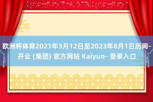 欧洲杯体育2021年3月12日至2023年8月1日历间-开云 (集团) 官方网站 Kaiyun- 登录入口