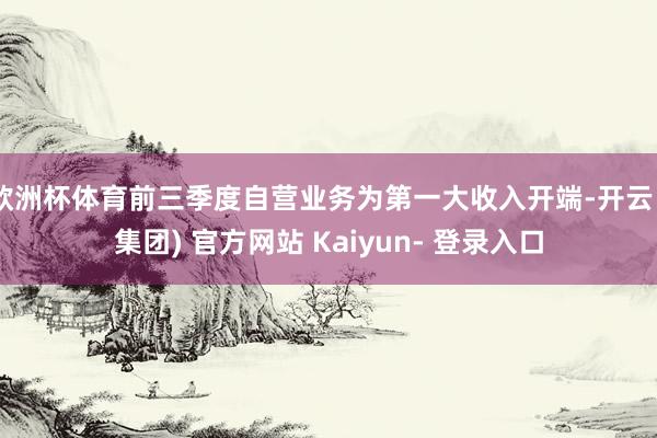 欧洲杯体育前三季度自营业务为第一大收入开端-开云 (集团) 官方网站 Kaiyun- 登录入口
