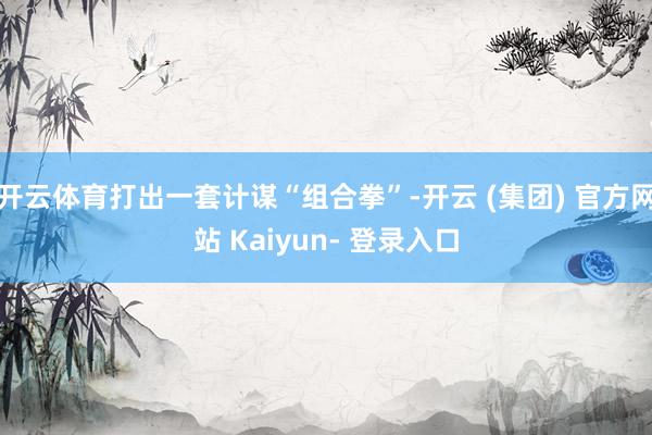 开云体育打出一套计谋“组合拳”-开云 (集团) 官方网站 Kaiyun- 登录入口