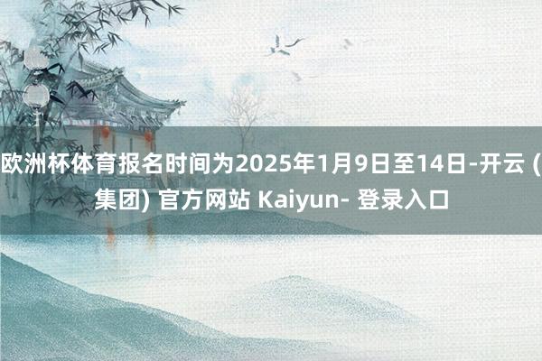 欧洲杯体育报名时间为2025年1月9日至14日-开云 (集团) 官方网站 Kaiyun- 登录入口