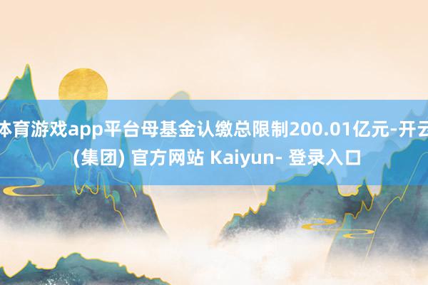 体育游戏app平台母基金认缴总限制200.01亿元-开云 (集团) 官方网站 Kaiyun- 登录入口