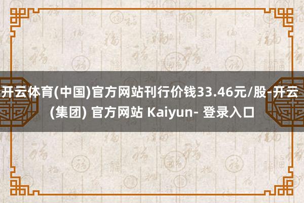 开云体育(中国)官方网站刊行价钱33.46元/股-开云 (集团) 官方网站 Kaiyun- 登录入口