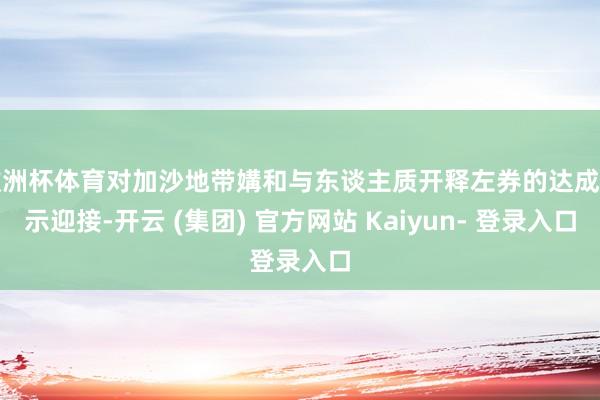 欧洲杯体育对加沙地带媾和与东谈主质开释左券的达成暗示迎接-开云 (集团) 官方网站 Kaiyun- 登录入口