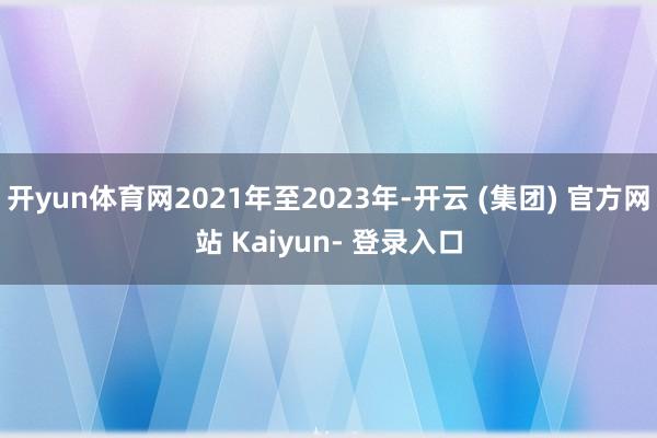 开yun体育网2021年至2023年-开云 (集团) 官方网站 Kaiyun- 登录入口