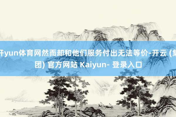 开yun体育网然而却和他们服务付出无法等价-开云 (集团) 官方网站 Kaiyun- 登录入口