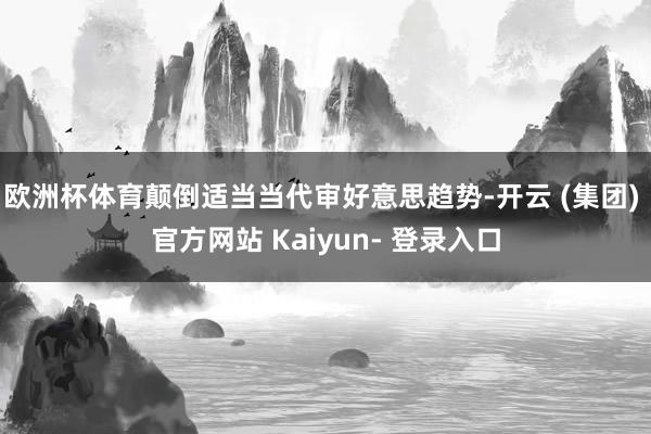 欧洲杯体育颠倒适当当代审好意思趋势-开云 (集团) 官方网站 Kaiyun- 登录入口