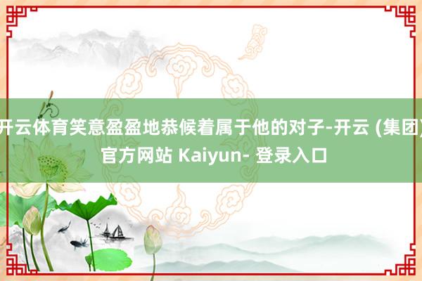 开云体育笑意盈盈地恭候着属于他的对子-开云 (集团) 官方网站 Kaiyun- 登录入口