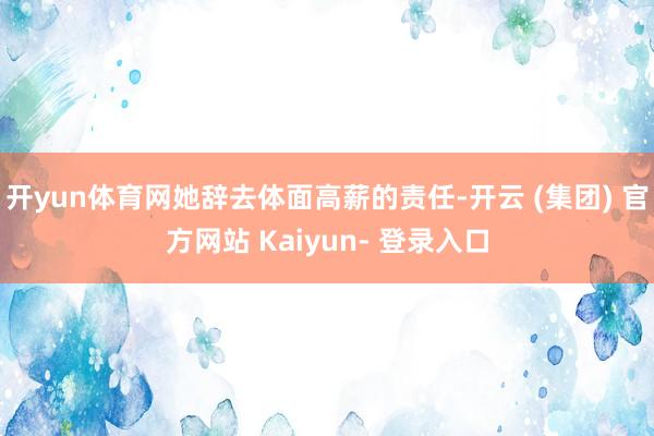 开yun体育网她辞去体面高薪的责任-开云 (集团) 官方网站 Kaiyun- 登录入口