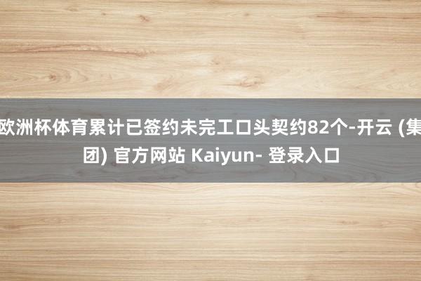 欧洲杯体育累计已签约未完工口头契约82个-开云 (集团) 官方网站 Kaiyun- 登录入口