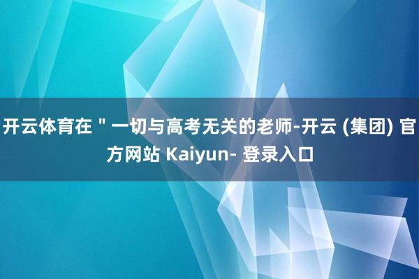 开云体育在＂一切与高考无关的老师-开云 (集团) 官方网站 Kaiyun- 登录入口