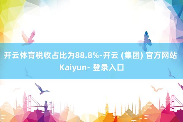 开云体育税收占比为88.8%-开云 (集团) 官方网站 Kaiyun- 登录入口